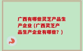 广西有哪些灵芝产品生产企业 (广西灵芝产品生产企业有哪些？)