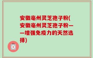 安徽亳州灵芝孢子粉(安徽亳州灵芝孢子粉——增强免疫力的天然选择)
