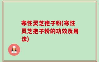 寒性灵芝孢子粉(寒性灵芝孢子粉的功效及用法)