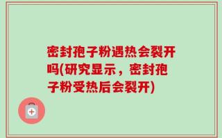 密封孢子粉遇热会裂开吗(研究显示，密封孢子粉受热后会裂开)