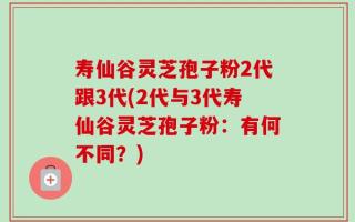 寿仙谷灵芝孢子粉2代跟3代(2代与3代寿仙谷灵芝孢子粉：有何不同？)