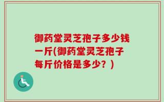 御药堂灵芝孢子多少钱一斤(御药堂灵芝孢子每斤价格是多少？)