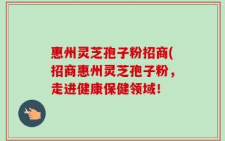 惠州灵芝孢子粉招商(招商惠州灵芝孢子粉，走进健康保健领域！