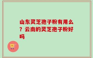 山东灵芝孢子粉有用么？云南的灵芝孢子粉好吗