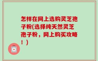 怎样在网上选购灵芝孢子粉(选择纯天然灵芝孢子粉，网上购买攻略！)