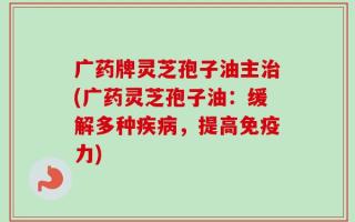 广药牌灵芝孢子油主治(广药灵芝孢子油：缓解多种疾病，提高免疫力)