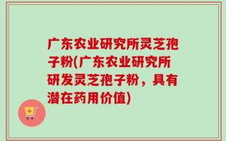 广东农业研究所灵芝孢子粉(广东农业研究所研发灵芝孢子粉，具有潜在药用价值)