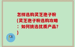 怎样选购灵芝孢子粉 (灵芝孢子粉选购攻略：如何挑选优质产品？)