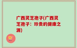 广西灵芝孢子(广西灵芝孢子：珍贵的健康之源)