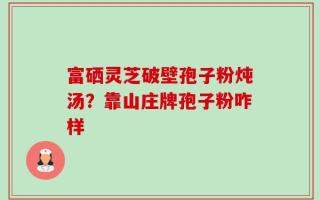 富硒灵芝破壁孢子粉炖汤？靠山庄牌孢子粉咋样