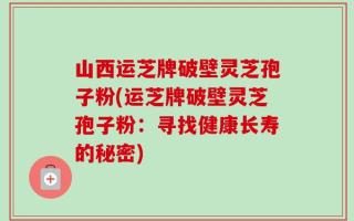 山西运芝牌破壁灵芝孢子粉(运芝牌破壁灵芝孢子粉：寻找健康长寿的秘密)