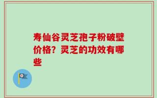 寿仙谷灵芝孢子粉破壁价格？灵芝的功效有哪些