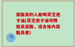 尿酸高的人能喝灵芝孢子油(灵芝孢子油可降低高尿酸，适合体内尿酸高者)