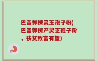 巴音郭楞灵芝孢子粉(巴音郭楞产灵芝孢子粉，扶贫致富有望)