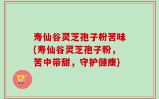 寿仙谷灵芝孢子粉苦味(寿仙谷灵芝孢子粉，苦中带甜，守护健康)