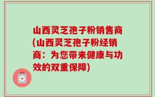 山西灵芝孢子粉销售商(山西灵芝孢子粉经销商：为您带来健康与功效的双重保障)