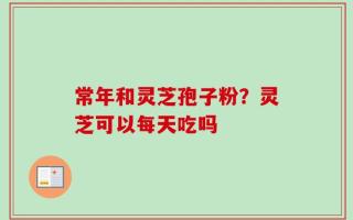 常年和灵芝孢子粉？灵芝可以每天吃吗