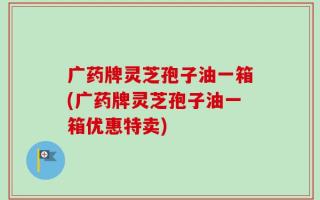 广药牌灵芝孢子油一箱(广药牌灵芝孢子油一箱优惠特卖)