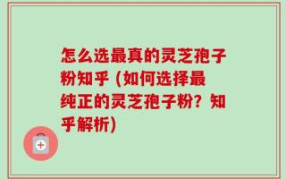 怎么选最真的灵芝孢子粉知乎 (如何选择最纯正的灵芝孢子粉？知乎解析)