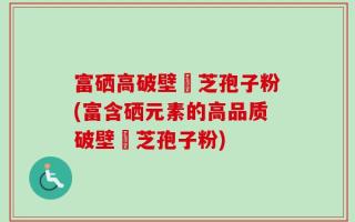 富硒高破壁靈芝孢子粉(富含硒元素的高品质破壁靈芝孢子粉)