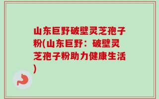 山东巨野破壁灵芝孢子粉(山东巨野：破壁灵芝孢子粉助力健康生活)
