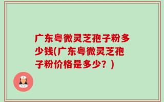 广东粤微灵芝孢子粉多少钱(广东粤微灵芝孢子粉价格是多少？)