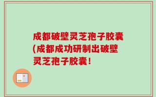 成都破壁灵芝孢子胶囊(成都成功研制出破壁灵芝孢子胶囊！