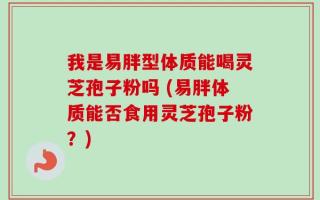 我是易胖型体质能喝灵芝孢子粉吗 (易胖体质能否食用灵芝孢子粉？)