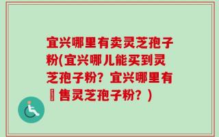 宜兴哪里有卖灵芝孢子粉(宜兴哪儿能买到灵芝孢子粉？宜兴哪里有販售灵芝孢子粉？)
