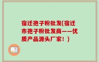 宿迁孢子粉批发(宿迁市孢子粉批发商——优质产品源头厂家！)