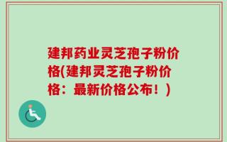 建邦药业灵芝孢子粉价格(建邦灵芝孢子粉价格：最新价格公布！)