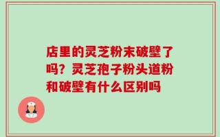 店里的灵芝粉末破壁了吗？灵芝孢子粉头道粉和破壁有什么区别吗