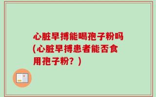心脏早搏能喝孢子粉吗(心脏早搏患者能否食用孢子粉？)
