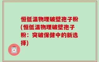 恒低温物理破壁孢子粉(恒低温物理破壁孢子粉：突破保健中的新选择)