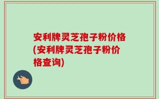 安利牌灵芝孢子粉价格(安利牌灵芝孢子粉价格查询)