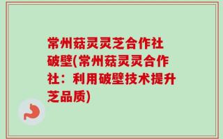 常州菇灵灵芝合作社 破壁(常州菇灵灵合作社：利用破壁技术提升芝品质)