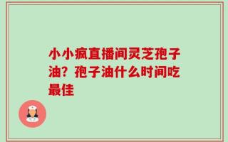 小小疯直播间灵芝孢子油？孢子油什么时间吃最佳