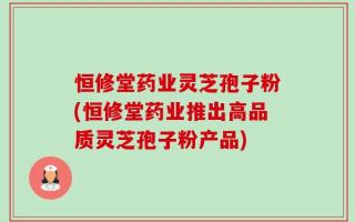 恒修堂药业灵芝孢子粉(恒修堂药业推出高品质灵芝孢子粉产品)