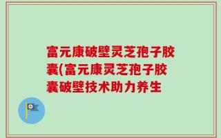 富元康破壁灵芝孢子胶囊(富元康灵芝孢子胶囊破壁技术助力养生