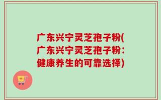 广东兴宁灵芝孢子粉(广东兴宁灵芝孢子粉：健康养生的可靠选择)