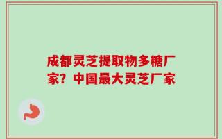 成都灵芝提取物多糖厂家？中国最大灵芝厂家