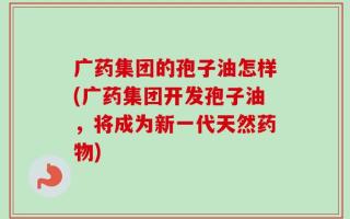 广药集团的孢子油怎样(广药集团开发孢子油，将成为新一代天然药物)