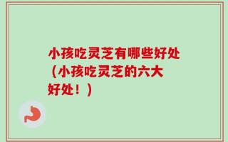 小孩吃灵芝有哪些好处 (小孩吃灵芝的六大好处！)