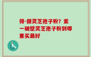 得-健灵芝孢子粉？紫一破壁灵芝孢子粉到哪里买最好