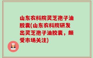 山东农科院灵芝孢子油胶囊(山东农科院研发出灵芝孢子油胶囊，颇受市场关注)