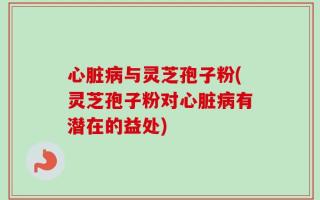心脏病与灵芝孢子粉(灵芝孢子粉对心脏病有潜在的益处)