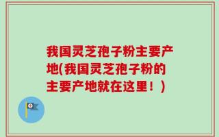 我国灵芝孢子粉主要产地(我国灵芝孢子粉的主要产地就在这里！)