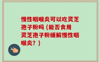 慢性咽喉炎可以吃灵芝孢子粉吗 (能否食用灵芝孢子粉缓解慢性咽喉炎？)