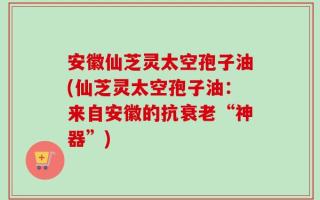 安徽仙芝灵太空孢子油(仙芝灵太空孢子油：来自安徽的抗衰老“神器”)