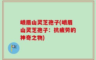 峨眉山灵芝孢子(峨眉山灵芝孢子：抗疲劳的神奇之物)
